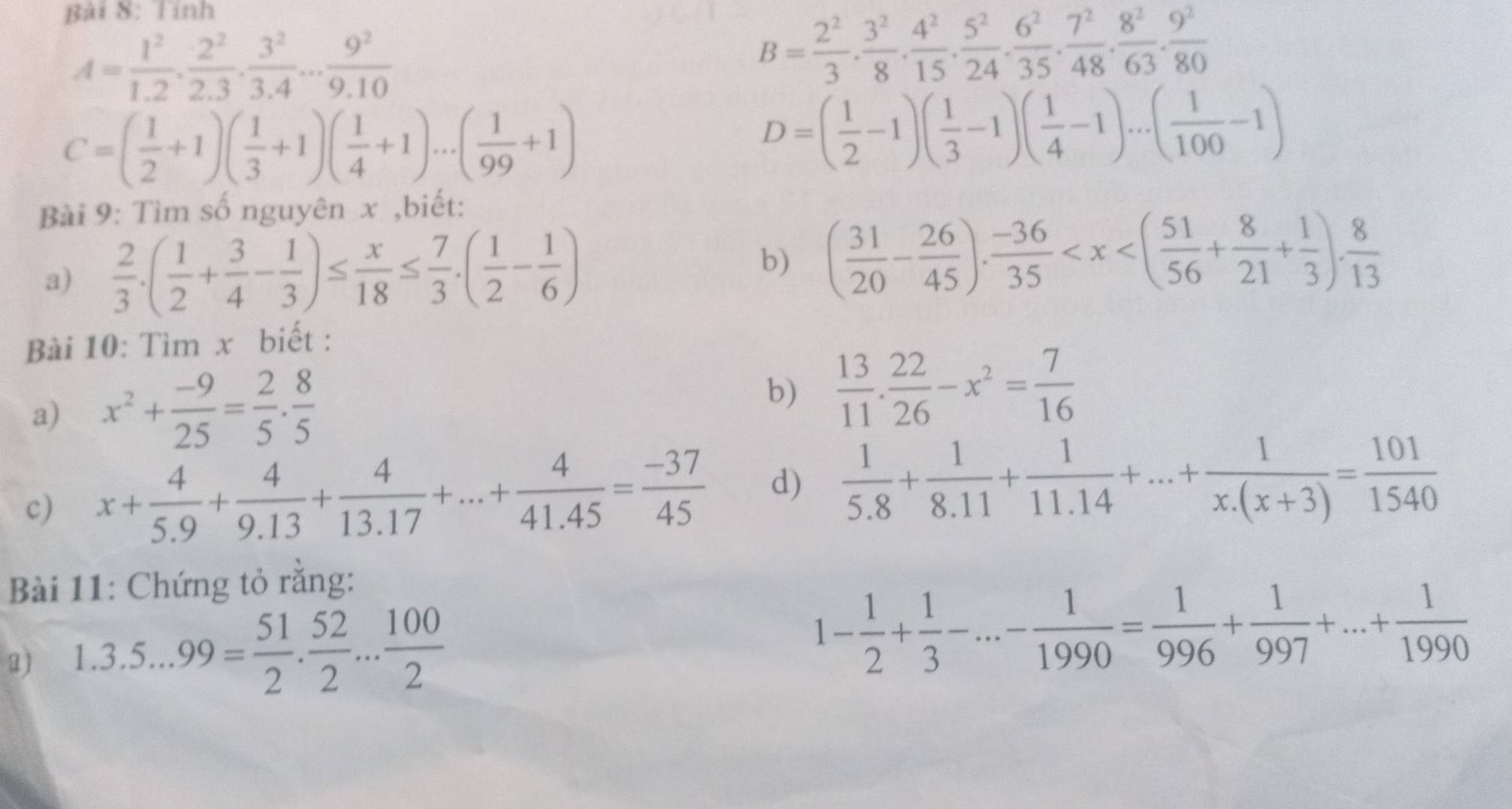 Tính
A= 1^2/1.2 , 2^2/2.3 , 3^2/3.4 ... 9^2/9.10 
B= 2^2/3 ·  3^2/8 ·  4^2/15 ·  5^2/24 ·  6^2/35 ·  7^2/48 ·  8^2/63 ·  9^2/80 
C=( 1/2 +1)( 1/3 +1)( 1/4 +1)...( 1/99 +1)
D=( 1/2 -1)( 1/3 -1)( 1/4 -1)...( 1/100 -1)
Bài 9: Tìm số nguyên x ,biết:
a)  2/3 .( 1/2 + 3/4 - 1/3 )≤  x/18 ≤  7/3 .( 1/2 - 1/6 ) b) ( 31/20 - 26/45 ). (-36)/35 
Bài 10: Tìm x biết :
a) x^2+ (-9)/25 = 2/5 . 8/5 
b)  13/11 . 22/26 -x^2= 7/16 
c) x+ 4/5.9 + 4/9.13 + 4/13.17 +...+ 4/41.45 = (-37)/45  d)  1/5.8 + 1/8.11 + 1/11.14 +...+ 1/x.(x+3) = 101/1540 
Bài 11: Chứng tỏ rằng:
a) 1.3.5...99= 51/2 . 52/2 ... 100/2 
1- 1/2 + 1/3 -...- 1/1990 = 1/996 + 1/997 +...+ 1/1990 