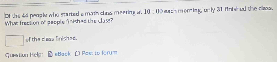 Of the 44 people who started a math class meeting at 10:00 each morning, only 31 finished the class. 
What fraction of people finished the class? 
□ of the class finished. 
Question Help: eBook D Post to forum