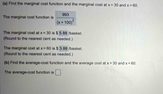 Find the marginal cost function and the marginal cost at x=30 and x=60. 
The marginal cost function is frac 993(x+100)^2·
The marginal cost at x=30 is $ 5.88 /basket. 
(Round to the nearest cent as needed.) 
The marginal cost at x=60 is $ 3.88 /basket. 
(Round to the nearest cent as needed.) 
(b) Find the average-cost function and the average cost at x=30 and x=60. 
The average-cost function is □.