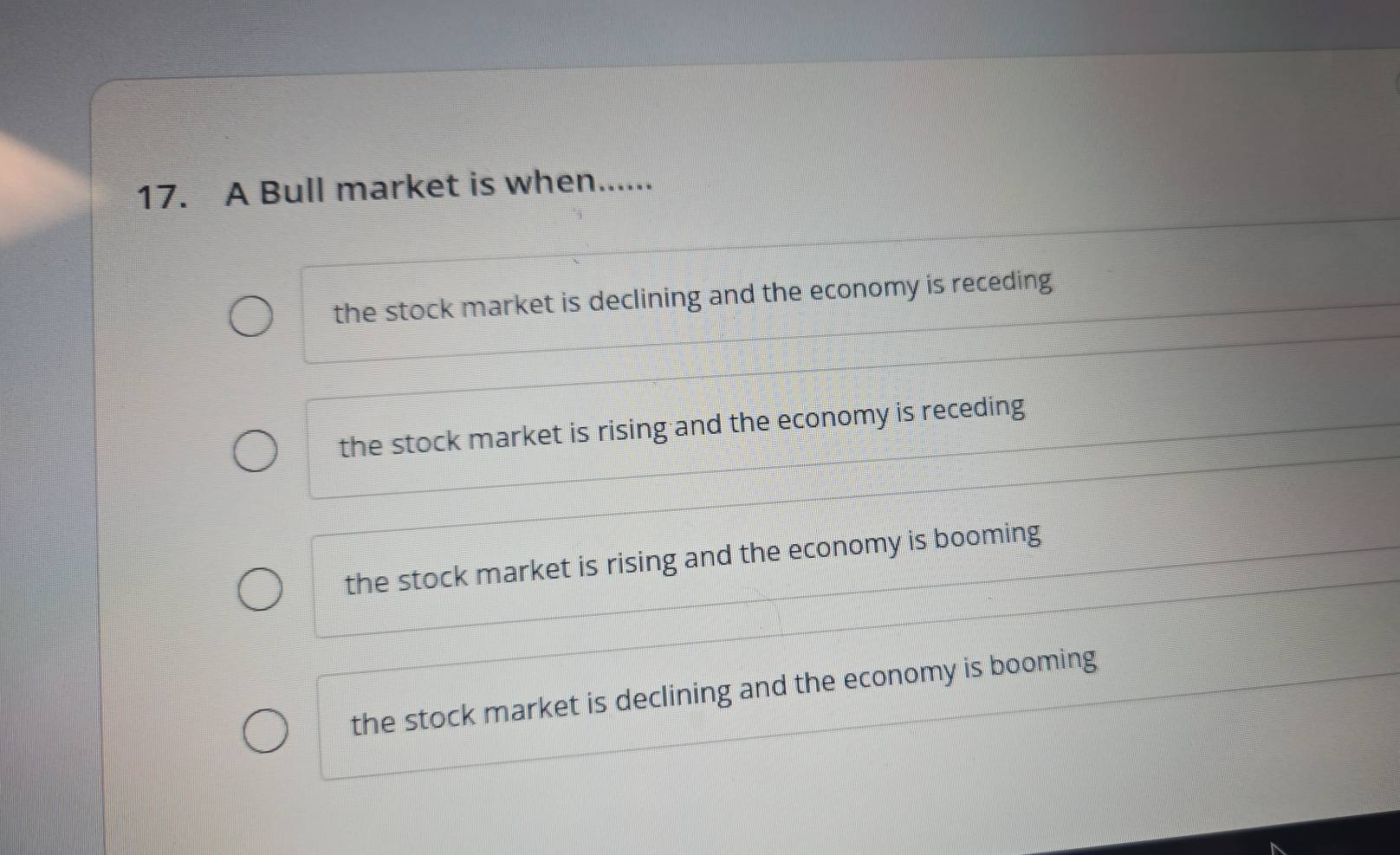 A Bull market is when......
the stock market is declining and the economy is receding
the stock market is rising and the economy is receding
the stock market is rising and the economy is booming
the stock market is declining and the economy is booming