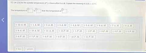 Let f(t) i be the outside temperafure (F° I t hours after i A. Mf. Explain the meaning of f(9)>f(11)
The temperature a □ =□ than the temperature at □ 
# 12 A. M. 1A.M. 2 2 A. M 13AM 14A.M. 1 5 A. M. § 6 A. M. 8 A. M
# 9 A.M. 110A.M. 11⊥ AM 12P,M 1P.M. t=2P.M. IIP.M 14P.M. |5P,M, 
1 P.M,.8 =7P.38. ≌ △ P,M 9P.M. 10f°- 11P.38. 
B lesk I greater