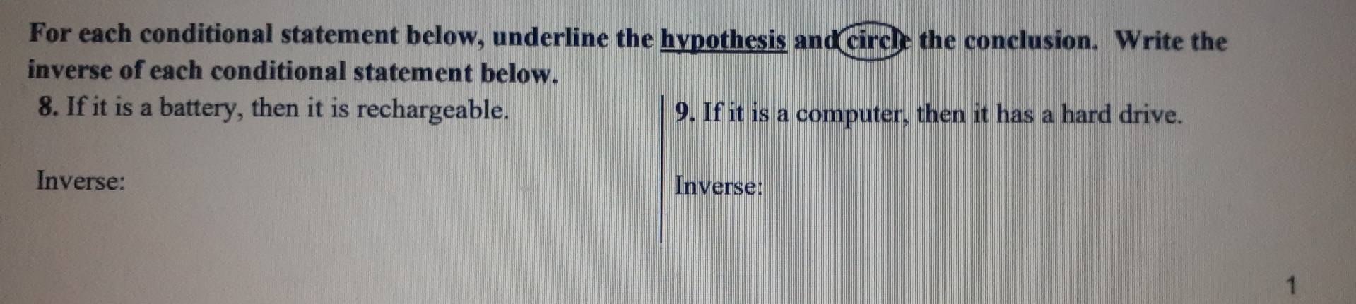 For each conditional statement below, underline the hypothesis and circle the conclusion. Write the 
inverse of each conditional statement below. 
8. If it is a battery, then it is rechargeable. 9. If it is a computer, then it has a hard drive. 
Inverse: Inverse: 
1