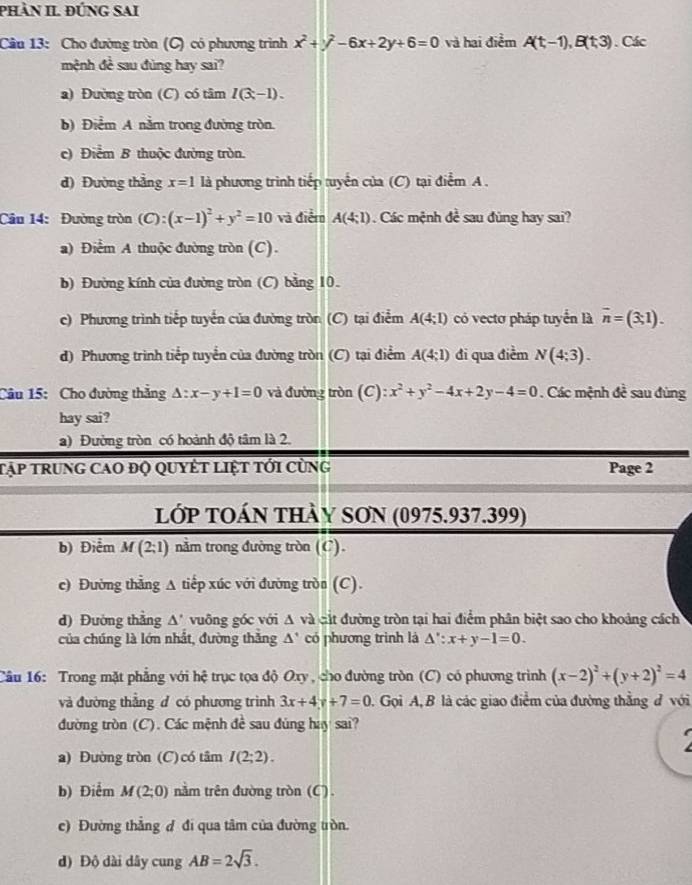 phÀn II. ĐỨNG sAi
Câu 13: Cho đường tròn (C) có phương trình x^2+y^2-6x+2y+6=0 và hai điểm A(t,-1),B(t,3). Các
mệnh đề sau đùng hay sai?
a) Đường tròn (C) có tâm I(3,-1).
b) Điểm A nằm trong đường tròn.
c) Điểm B thuộc đường tròn.
d) Đường thẳng x=1 là phương trình tiếp tuyển của (C) tại điểm A .
Câu 14: Đường tròn (C):(x-1)^2+y^2=10 và điễm A(4;1) Các mệnh đề sau đùng hay sai?
a) Điểm A thuộc đường tròn (C).
b) Đường kính của đường tròn (C) bằng 10.
c) Phương trình tiếp tuyển của đường tròn (C) tại điểm A(4;1) có vectơ pháp tuyển là overline n=(3,1).
d) Phương trình tiểp tuyển của đường tròn (C) tại điểm A(4;1) đi qua điểm N(4;3).
Câu 15: Cho đường thẳng △ :x-y+1=0 và đường tròn  (C ):x^2+y^2-4x+2y-4=0. Các mệnh đề sau đùng
hay sai?
a) Đường tròn có hoành độ tâm là 2.
Tập trung cao độ quyết liệt tới cùng Page 2
lớp TOán thày SON (0975.937.399)
b) Điểm M(2;1) nằm trong đường tròn (C).
c) Đường thẳng A tiếp xúc với đường tròn (C).
d) Đường thẳng △ ' vuỡng góc với A và cát đường tròn tại hai điểm phân biệt sao cho khoảng cách
của chúng là lớn nhất, đường thắng △ ' có phương trình là △ ':x+y-1=0.
Câu 16: Trong mặt phẳng với hệ trục tọa độ Oxy , cho đường tròn (C) có phương trình (x-2)^2+(y+2)^2=4
và đường thẳng đ có phương trình 3x+4y+7=0. Gọi A, B là các giao điểm của đường thắng đ với
đường tròn (C). Các mệnh đề sau đùng hay sai?
I
a) Đường tròn (C) có tâm I(2;2).
b) Điểm M(2;0) nằm trên đường tròn (C) .
c) Đường thẳng đ đi qua tâm của đường tròn.
d) Độ dài dây cung AB=2sqrt(3).