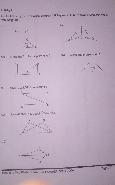 Activity 9 
Are the following pairs of triangles congruent? If they are, state the postulate / axiom that makes 
them congruent. 
9.1 9.2 
9.3 Given that T is the midpoint of WR. 9.4 Given that IH bisects wis. 
9.5 Given that LGEU is a rectangle 
9.6 Given that JK=ML and Jhat KM=Mhat LK
9.7 
GRADE 8 AND 9 MATHEMATICS TEACHER WORKBOOK Page 20