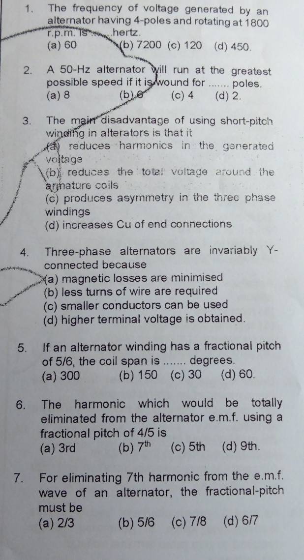 The frequency of voltage generated by an
alternator having 4 -poles and rotating at 1800
r.p.m. Is hertz.
(a) 60 (b) 7200 (c) 120 (d) 450.
2. A 50-Hz alternator will run at the greatest
possible speed if it is wound for _. poles.
(a) 8 (b) θ (c) 4 (d) 2.
3. The main disadvantage of using short-pitch
winding in alterators is that it
a) reduces harmonics in the generated 
voltage
(b) reduces the total voltage around the
armature coils
(c) produces asymmetry in the three phase
windings
(d) increases Cu of end connections
4. Three-phase alternators are invariably Y -
connected because
(a) magnetic losses are minimised
(b) less turns of wire are required
(c) smaller conductors can be used
(d) higher terminal voltage is obtained.
5. If an alternator winding has a fractional pitch
of 5/6, the coil span is ....... degrees.
(a) 300 (b) 150 (c) 30 (d) 60.
6. The harmonic which would be totally
eliminated from the alternator e.m.f. using a
fractional pitch of 4/5 is
(a) 3rd (b) 7^(th) (c) 5th (d) 9th.
7. For eliminating 7th harmonic from the e.m.f.
wave of an alternator, the fractional-pitch
must be
(a) 2/3 (b) 5/6 (c) 7/8 (d) 6/7