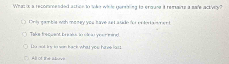 What is a recommended action to take while gambling to ensure it remains a safe activity?
Only gamble with money you have set aside for entertainment.
Take frequent breaks to clear your mind.
Do not try to win back what you have lost
All of the above.