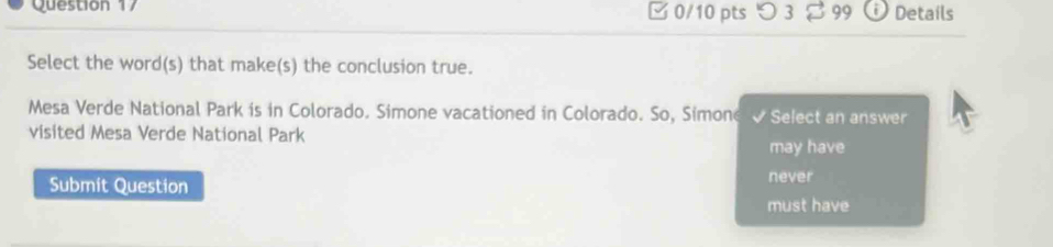 □ 0/10 pts つ 3 99 D Details
Select the word(s) that make(s) the conclusion true.
Mesa Verde National Park is in Colorado. Simone vacationed in Colorado. So, Simone v Select an answer
visited Mesa Verde National Park
may have
Submit Question never
must have