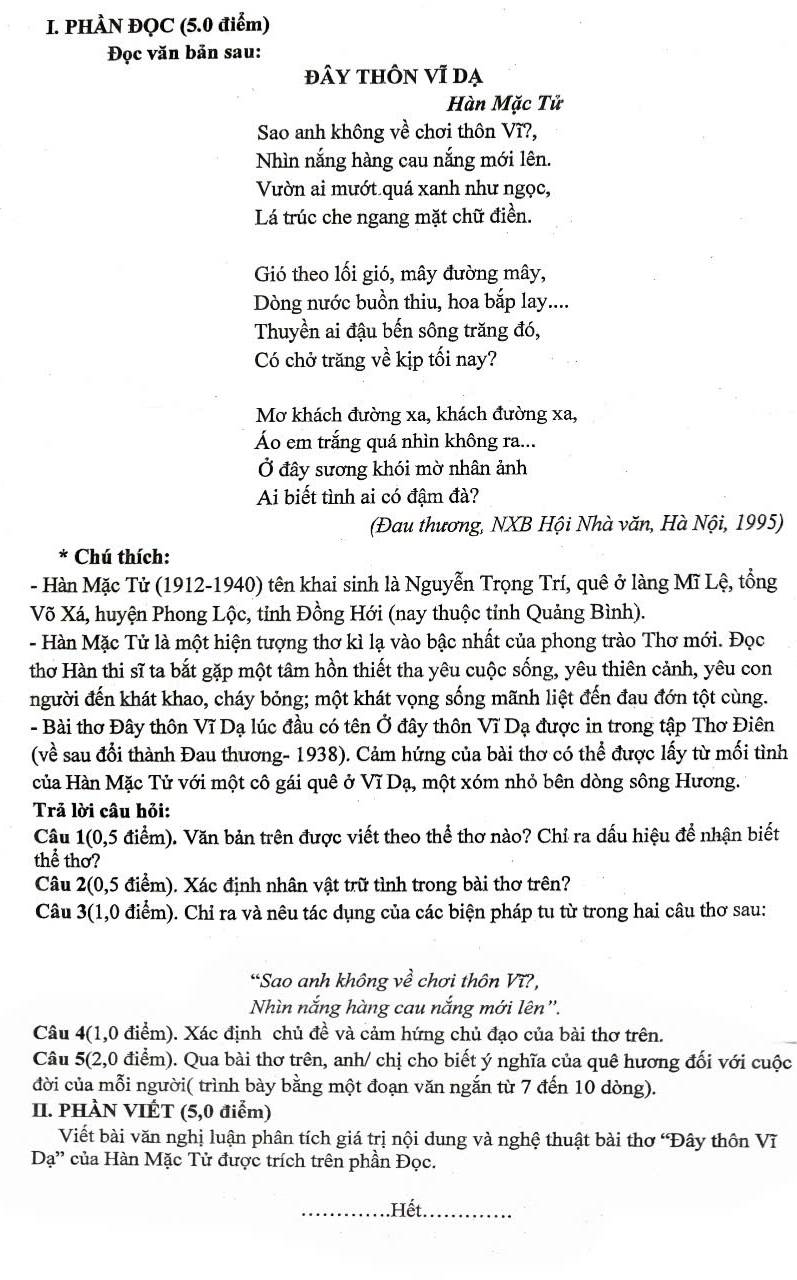 PHÂN ĐQC (5.0 điểm)
Đọc văn bản sau:
đây tHÔn vĩ dạ
Hàn Mặc Tử
Sao anh không về chơi thôn Vĩ?,
Nhìn nắng hàng cau nắng mới lên.
Vườn ai mướt quá xanh như ngọc,
Lá trúc che ngang mặt chữ điền.
Gió theo lối gió, mây đường mây,
Dòng nước buồn thiu, hoa bắp lay....
Thuyền ai đậu bến sông trăng đó,
Có chở trăng về kịp tối nay?
Mơ khách đường xa, khách đường xa,
Áo em trắng quá nhìn không ra...
Ở đây sương khói mờ nhân ảnh
Ai biết tình ai có đậm đà?
(Đau thương, NXB Hội Nhà văn, Hà Nội, 1995)
* Chú thích:
- Hàn Mặc Tử (1912-1940) tên khai sinh là Nguyễn Trọng Trí, quê ở làng Mĩ Lệ, tổng
Võ Xá, huyện Phong Lộc, tỉnh Đồng Hới (nay thuộc tỉnh Quảng Bình).
- Hàn Mặc Tử là một hiện tượng thơ kì lạ vào bậc nhất của phong trào Thơ mới. Đọc
thơ Hàn thi sĩ ta bắt gặp một tâm hồn thiết tha yêu cuộc sống, yêu thiên cảnh, yêu con
người đến khát khao, cháy bỏng; một khát vọng sống mãnh liệt đến đau đớn tột cùng.
- Bài thơ Đây thôn Vĩ Dạ lúc đầu có tên Ở đây thôn Vĩ Dạ được in trong tập Thơ Điên
(về sau đổi thành Đau thương- 1938). Cảm hứng của bài thơ có thể được lấy từ mối tình
của Hàn Mặc Tử với một cô gái quê ở Vĩ Dạ, một xóm nhỏ bên dòng sông Hương.
Trả lời câu hỏi:
Câu 1 (0,5 5 điểm). Văn bản trên được viết theo thể thơ nào? Chỉ ra dấu hiệu để nhận biết
thể thơ?
Câu 2(0,5 điểm). Xác định nhân vật trữ tình trong bài thơ trên?
Câu 3(1,0 điểm). Chỉ ra và nêu tác dụng của các biện pháp tu từ trong hai câu thơ sau:
*Sao anh không về chơi thôn V12
Nhìn nắng hàng cau nắng mới lên'.
Câu 4(1,0 điểm). Xác định chủ đề và cảm hứng chủ đạo của bài thơ trên.
Câu 5(2,0 điểm). Qua bài thơ trên, anh/ chị cho biết ý nghĩa của quê hương đối với cuộc
đời của mỗi người( trình bày bằng một đoạn văn ngắn từ 7 đến 10 dòng).
II. PHÀN VIÉT (5,0 điểm)
Viết bài văn nghị luận phân tích giá trị nội dung và nghệ thuật bài thơ 'Đây thôn VI
Da'' của Hàn Mặc Tử được trích trên phần Đọc.
_.Hết.