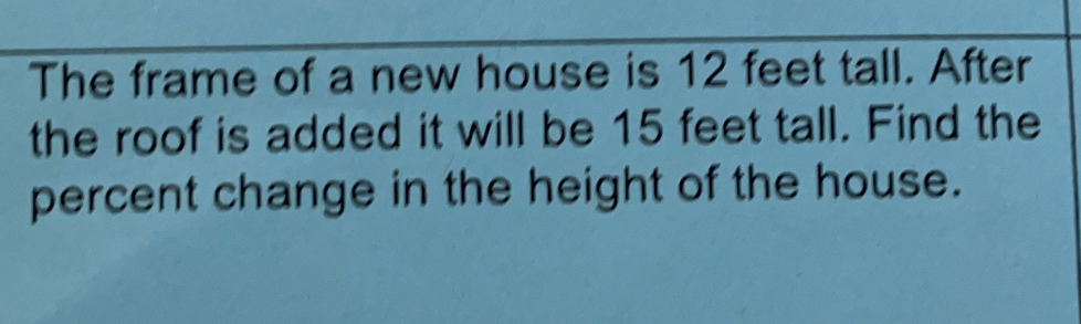 The frame of a new house is 12 feet tall. After
the roof is added it will be 15 feet tall. Find the
percent change in the height of the house.