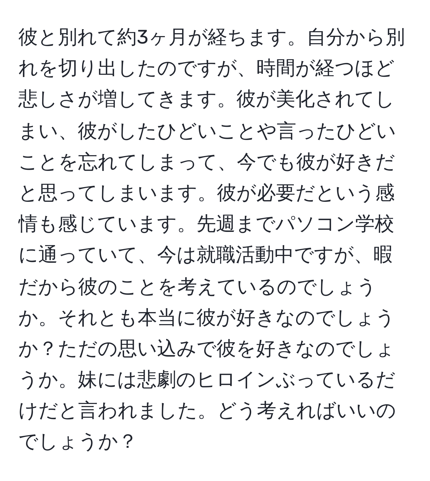 彼と別れて約3ヶ月が経ちます。自分から別れを切り出したのですが、時間が経つほど悲しさが増してきます。彼が美化されてしまい、彼がしたひどいことや言ったひどいことを忘れてしまって、今でも彼が好きだと思ってしまいます。彼が必要だという感情も感じています。先週までパソコン学校に通っていて、今は就職活動中ですが、暇だから彼のことを考えているのでしょうか。それとも本当に彼が好きなのでしょうか？ただの思い込みで彼を好きなのでしょうか。妹には悲劇のヒロインぶっているだけだと言われました。どう考えればいいのでしょうか？