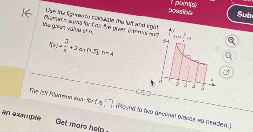 point(s)
possible Sub
Use the figures to calculate the left and ri
Riemann sums for f on the given interval 
the given value of n.
f(x)= 3/x +2 on [1,5];n=4
The left Riemann sum for f is □. (Round to two decimal places as needed.)
an example Get more help