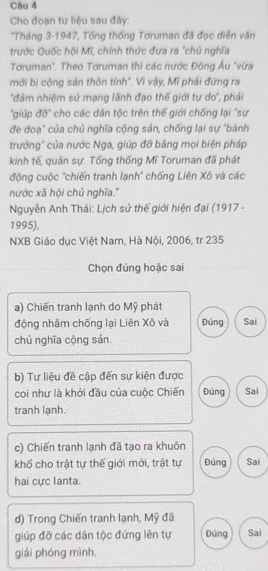 Cho đoạn tư liệu sau đây:
*Tháng 3-1947, Tổng thống Tơruman đã đọc diễn văn
trước Quốc hội Mĩ, chính thức đưa ra "chủ nghĩa
Tơruman". Theo Tơruman thì các nước Đông Âu "vừa
mới bị cộng sản thôn tính". Vì vậy, Mĩ phải đứng ra
'đảm nhiệm sứ mạng lãnh đạo thế giới tự do'', phái
'giúp đỡ'' cho các dân tộc trên thế giới chống lại "sự
đe doạ" của chủ nghĩa cộng sản, chống lại sự "bành
trướng" của nước Nga, giúp đỡ bằng mọi biện pháp
kinh tế, quân sự. Tống thống Mĩ Toruman đã phát
động cuộc "chiến tranh lạnh' chống Liên Xô và các
nước xã hội chủ nghĩa."
Nguyễn Anh Thái: Lịch sử thế giới hiện đại (1917 -
1995),
NXB Giáo dục Việt Nam, Hà Nội, 2006, tr 235
Chọn đúng hoặc sai
a) Chiến tranh lạnh do Mỹ phát
động nhằm chống lại Liên Xô và Đúng Sai
chủ nghĩa cộng sản.
b) Tư liệu đề cập đến sự kiện được
coi như là khới đầu của cuộc Chiến Đúng Sai
tranh lạnh.
c) Chiến tranh lạnh đã tạo ra khuôn
khổ cho trật tự thế giới mới, trật tự Đúng Sai
hai cực lanta.
d) Trong Chiến tranh lạnh, Mỹ đã
giúp đỡ các dân tộc đứng lên tự Đúng Sai
giái phóng mình,