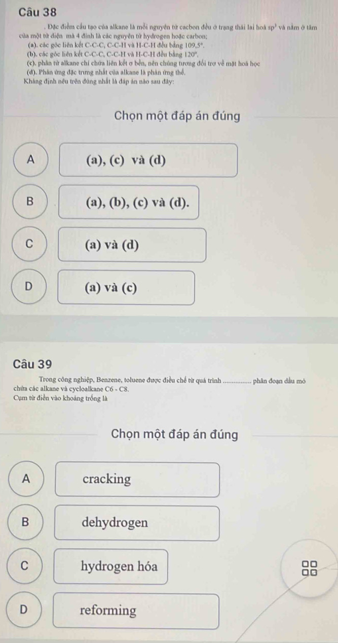 Đặc điểm cầu tạo của alkane là mỗi nguyên tử cacbon đều ở trạng thái lai hoà sp^3 và nằm ở tâm
của một tử diện mà 4 đinh là các nguyên tử hydrogen hoặc carbon;
(a). các góc liên kết C. C.C.C.C.C.I I và H-C-H đều bằng 109,5°. 
(b). các góc liên kết C· C· C C-C C-H và H-C-H đều bằng 120°. 
(c), phân tử alkane chí chứa liên kết σ bền, nên chúng tương đổi trợ về mặt hoá học
(đ). Phản ứng đặc trưng nhất của alkane là phản ứng thể,
Khảng định nều trên đúng nhất là đáp án nào sau đây:
Chọn một đáp án đúng
A (a), (c) và (d)
B (a), (b), (c) và (d).
C (a) và (d)
D (a) và (c)
Câu 39
Trong công nghiệp, Benzene, toluene được điều chế từ quá trình _phân đoạn dầu mỏ
chứa các alkane và cycloalkane C6-C8
Cụm từ điển vào khoảng trống là
Chọn một đáp án đúng
A cracking
B dehydrogen
C hydrogen hóa
□□
□□
D reforming