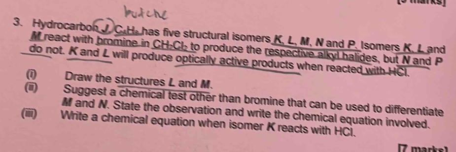 Hydrocarbon J. C.H. has five structural isomers K, L, M, N and P. Isomers K, L and
M react with bromine in CH-Cl to produce the respective alkyl halides, but N and P
do not. K and L will produce optically active products when reacted with HCl. 
(1) Draw the structures L and M. 
(ii) Suggest a chemical test other than bromine that can be used to differentiate
M and N. State the observation and write the chemical equation involved. 
(iii) Write a chemical equation when isomer K reacts with HCl. 
[7 marks1