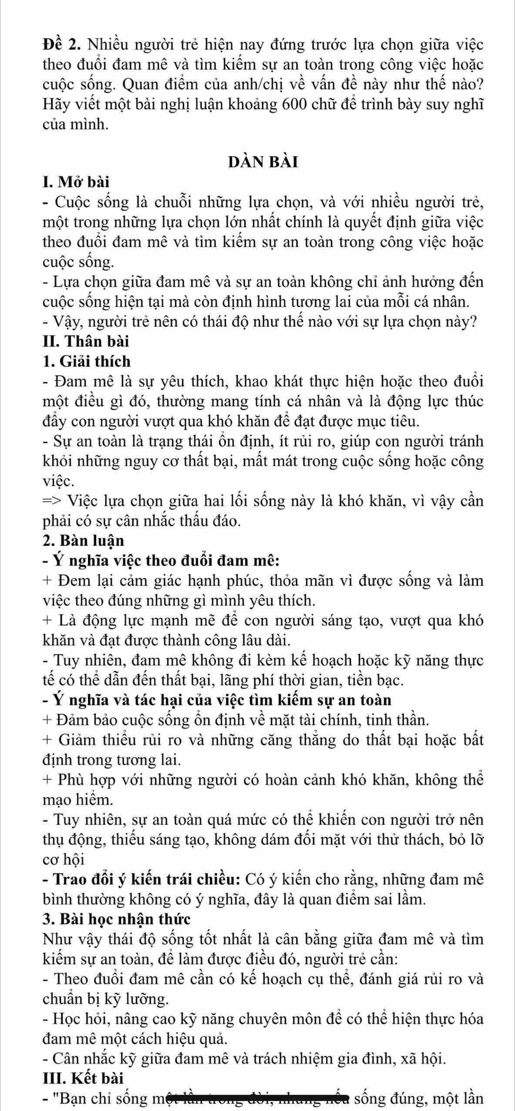 Đề 2. Nhiều người trẻ hiện nay đứng trước lựa chọn giữa việc
theo đuổi đam mê và tìm kiếm sự an toàn trong công việc hoặc
cuộc sống. Quan điểm của anh/chị về vấn đề này như thế nào?
Hãy viết một bài nghị luận khoảng 600 chữ để trình bày suy nghĩ
của mình.
dàn bài
I. Mở bài
- Cuộc sống là chuỗi những lựa chọn, và với nhiều người trẻ,
một trong những lựa chọn lớn nhất chính là quyết định giữa việc
theo đuổi đam mê và tìm kiếm sự an toàn trong công việc hoặc
cuộc sống.
- Lựa chọn giữa đam mê và sự an toàn không chỉ ảnh hưởng đến
cuộc sống hiện tại mà còn định hình tương lai của mỗi cá nhân.
- Vậy, người trẻ nên có thái độ như thế nào với sự lựa chọn này?
II. Thân bài
1. Giải thích
- Đam mê là sự yêu thích, khao khát thực hiện hoặc theo đuổi
một điều gì đó, thường mang tính cá nhân và là động lực thúc
đầy con người vượt qua khó khăn để đạt được mục tiêu.
- Sự an toàn là trạng thái ổn định, ít rủi ro, giúp con người tránh
khỏi những nguy cơ thất bại, mất mát trong cuộc sống hoặc công
việc.
=> Việc lựa chọn giữa hai lối sống này là khó khăn, vì vậy cần
phải có sự cân nhắc thấu đáo.
2. Bàn luận
- Ý nghĩa việc theo đuổi đam mê:
+ Đem lại cảm giác hạnh phúc, thỏa mãn vì được sống và làm
việc theo đúng những gì mình yêu thích.
+ Là động lực mạnh mẽ để con người sáng tạo, vượt qua khó
khăn và đạt được thành công lâu dài.
- Tuy nhiên, đam mê không đi kèm kế hoạch hoặc kỹ năng thực
tế có thể dẫn đến thất bại, lãng phí thời gian, tiền bạc.
- Ý nghĩa và tác hại của việc tìm kiếm sự an toàn
+ Đảm bảo cuộc sống ổn định về mặt tài chính, tinh thần.
+ Giảm thiểu rủi ro và những căng thắng do thất bại hoặc bất
định trong tương lai.
+ Phù hợp với những người có hoàn cảnh khó khăn, không thể
mạo hiểm.
- Tuy nhiên, sự an toàn quá mức có thể khiến con người trở nên
thụ động, thiếu sáng tạo, không dám đối mặt với thử thách, bỏ lỡ
cơ hội
- Trao đổi ý kiến trái chiều: Có ý kiến cho rằng, những đam mê
bình thường không có ý nghĩa, đây là quan điểm sai lầm.
3. Bài học nhận thức
Như vậy thái độ sống tốt nhất là cân bằng giữa đam mê và tìm
kiểm sự an toàn, để làm được điều đó, người trẻ cần:
- Theo đuổi đam mê cần có kế hoạch cụ thể, đánh giá rủi ro và
chuẩn bị kỹ lưỡng.
- Học hỏi, nâng cao kỹ năng chuyên môn để có thể hiện thực hóa
đam mê một cách hiệu quả.
- Cân nhắc kỹ giữa đam mê và trách nhiệm gia đình, xã hội.
III. Kết bài
- 'Bạn chỉ sống m sống đúng, một lần