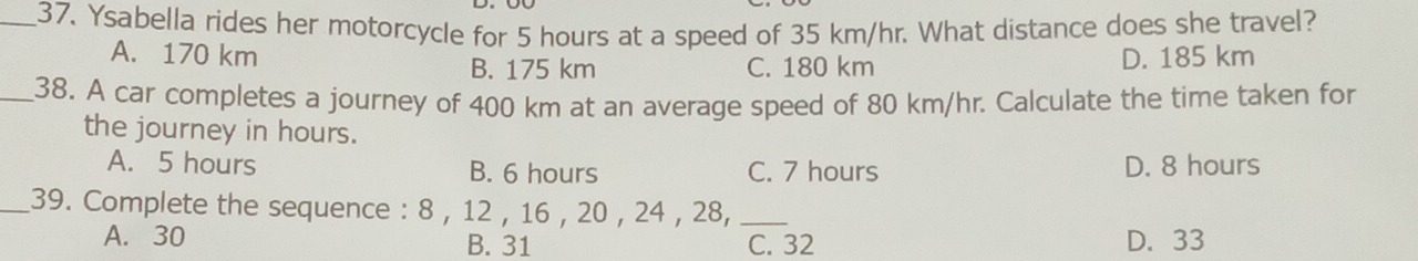 Ysabella rides her motorcycle for 5 hours at a speed of 35 km/hr. What distance does she travel?
A. 170 km D. 185 km
B. 175 km C. 180 km
_38. A car completes a journey of 400 km at an average speed of 80 km/hr. Calculate the time taken for
the journey in hours.
A. 5 hours B. 6 hours C. 7 hours D. 8 hours
_39. Complete the sequence : 8 , 12 , 16 , 20 , 24 , 28,_
A. 30 B. 31 C. 32 D. 33