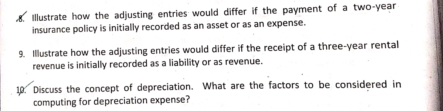 Illustrate how the adjusting entries would differ if the payment of a two-year
insurance policy is initially recorded as an asset or as an expense. 
9. Illustrate how the adjusting entries would differ if the receipt of a three-year rental 
revenue is initially recorded as a liability or as revenue. 
10. Discuss the concept of depreciation. What are the factors to be considered in 
computing for depreciation expense?