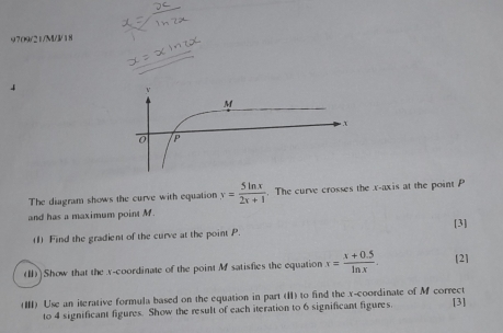 9709/21/M//18 
4 
The diagram shows the curve with equation x= 5ln x/2x+1 . The curve crosses the x-axis at the point P
and has a maximum point M. [3] 
(1) Find the gradient of the curve at the point P. 
(1)]Show that the x-coordinate of the point M satisfies the equation x= (x+0.5)/ln x . [2] 
(Ⅲ) Use an iterative formula based on the equation in part (II) to find the x-coordinate of M correct [3] 
to 4 significant figures. Show the result of each iteration to 6 significant figures.