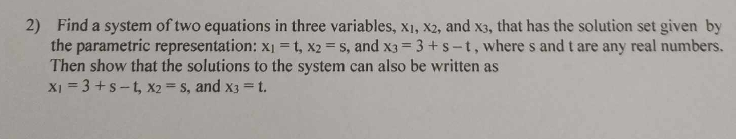 Find a system of two equations in three variables, X_1, X_2 , and x3, that has the solution set given by 
the parametric representation: x_1=t, x_2=s , and x_3=3+s-t , where s and t are any real numbers. 
Then show that the solutions to the system can also be written as
x_1=3+s-t, x_2=s , and x_3=t.