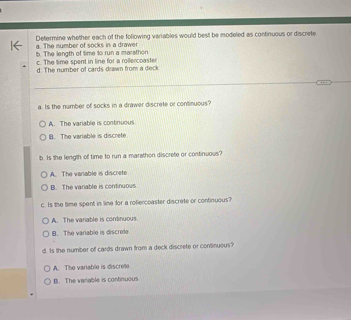 Determine whether each of the following variables would best be modeled as continuous or discrete.
a. The number of socks in a drawer
b. The length of time to run a marathon
c. The time spent in line for a rollercoaster
d. The number of cards drawn from a deck
a. Is the number of socks in a drawer discrete or continuous?
A. The variable is continuous.
B. The variable is discrete.
b. Is the length of time to run a marathon discrete or continuous?
A. The variable is discrete.
B. The variable is continuous.
c. Is the time spent in line for a rollercoaster discrete or continuous?
A. The variable is continuous
B. The variable is discrete.
d. Is the number of cards drawn from a deck discrete or continuous?
A. The variable is discrete.
B. The variable is continuous