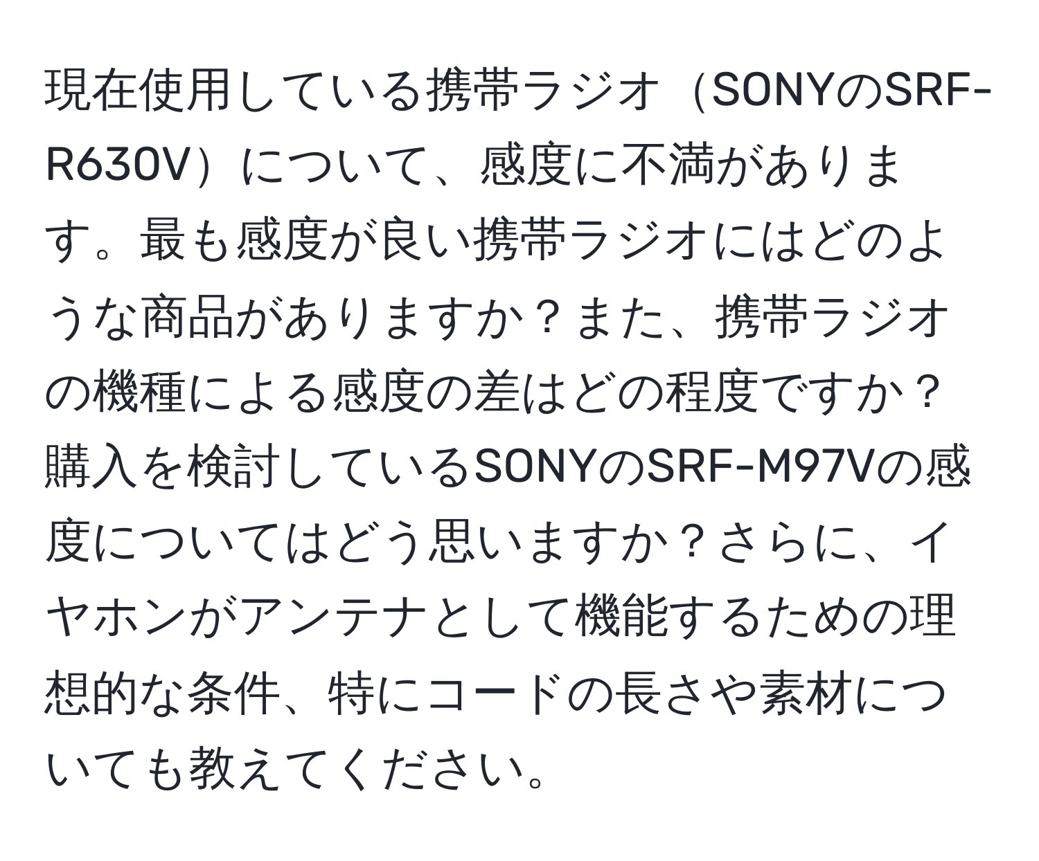 現在使用している携帯ラジオSONYのSRF-R630Vについて、感度に不満があります。最も感度が良い携帯ラジオにはどのような商品がありますか？また、携帯ラジオの機種による感度の差はどの程度ですか？購入を検討しているSONYのSRF-M97Vの感度についてはどう思いますか？さらに、イヤホンがアンテナとして機能するための理想的な条件、特にコードの長さや素材についても教えてください。