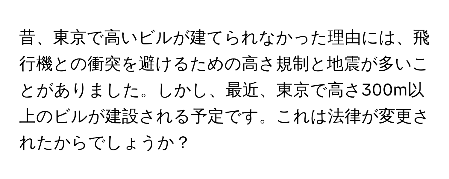 昔、東京で高いビルが建てられなかった理由には、飛行機との衝突を避けるための高さ規制と地震が多いことがありました。しかし、最近、東京で高さ300m以上のビルが建設される予定です。これは法律が変更されたからでしょうか？