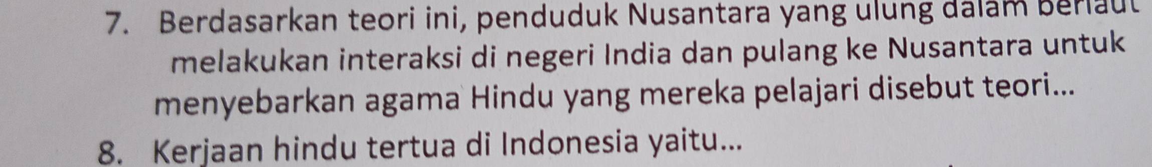 Berdasarkan teori ini, penduduk Nusantara yang ulung dalam Berlaut 
melakukan interaksi di negeri India dan pulang ke Nusantara untuk 
menyebarkan agama Hindu yang mereka pelajari disebut teori... 
8. Kerjaan hindu tertua di Indonesia yaitu...