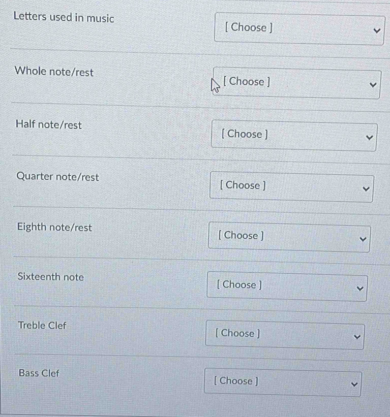Letters used in music 
[ Choose ] 
Whole note/rest 
[ Choose ] 
Half note/rest 
[ Choose ] 
Quarter note/rest [ Choose ] 
Eighth note/rest [ Choose ] 
Sixteenth note 
[ Choose ] 
Treble Clef [ Choose ] 
Bass Clef [ Choose ]