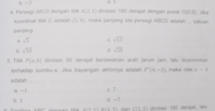 b. -3 d. 5
4. Persegi ABCD dengan titik A(2,1) dirotasi 180 derajat dengan pusat O(0,0). Jika
koordinat titik C adalah (5,4) , maka panjang sisi persegi ABCD adalah ... satuan
panjang.
a. sqrt(5) C. sqrt(13)
b. sqrt(10) d sqrt(20)
5. Titik P(a,b) dirotasi 90 derajat berlawanan arah jarum jam, lalu dicerminkan
terhadap sumbu- x. Jika bayangan akhirya adalah P''(4,-3) , maka nilai a-b
adalah ...
a. −1 c. 7
b. 1 d. -7
4(21) R(43) dan C(1,5) dirotasi 180 derajat, laïu