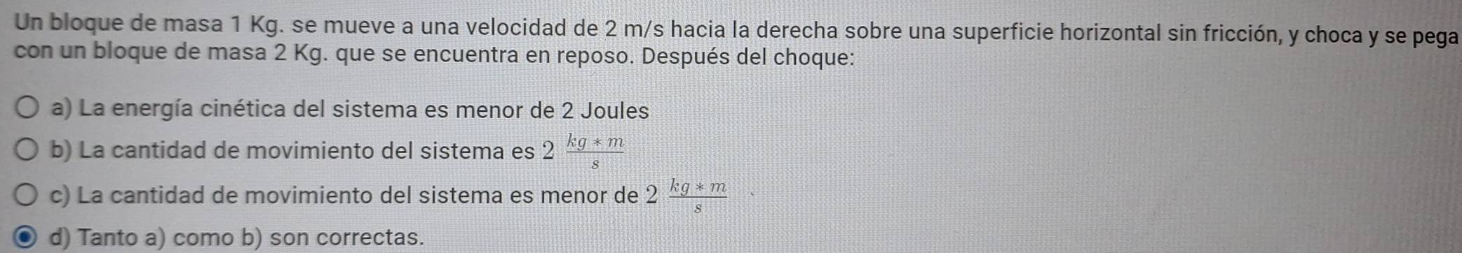 Un bloque de masa 1 Kg. se mueve a una velocidad de 2 m/s hacia la derecha sobre una superficie horizontal sin fricción, y choca y se pega
con un bloque de masa 2 Kg. que se encuentra en reposo. Después del choque:
a) La energía cinética del sistema es menor de 2 Joules
b) La cantidad de movimiento del sistema es 2 (kg*m)/s 
c) La cantidad de movimiento del sistema es menor de 2 (kg*m)/s 
d) Tanto a) como b) son correctas.