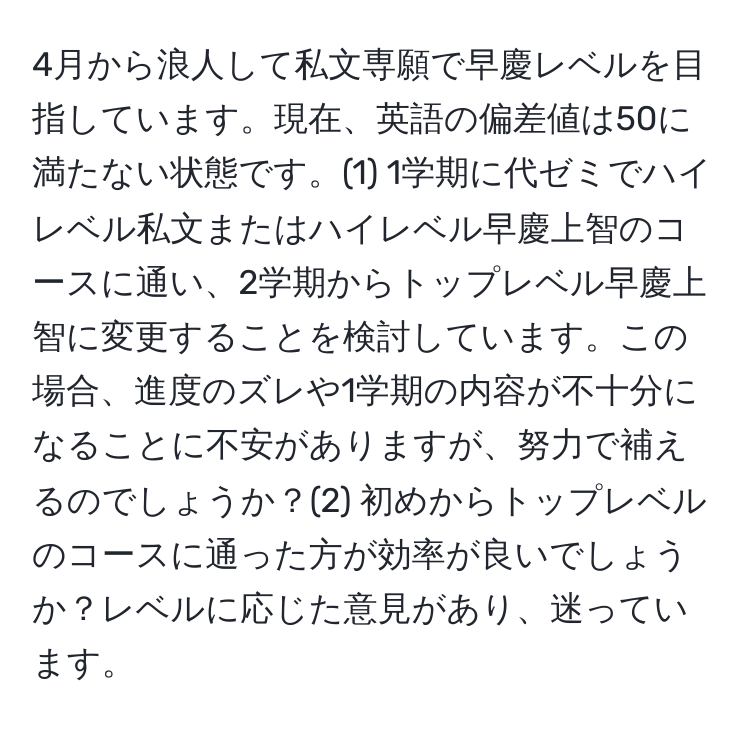 4月から浪人して私文専願で早慶レベルを目指しています。現在、英語の偏差値は50に満たない状態です。(1) 1学期に代ゼミでハイレベル私文またはハイレベル早慶上智のコースに通い、2学期からトップレベル早慶上智に変更することを検討しています。この場合、進度のズレや1学期の内容が不十分になることに不安がありますが、努力で補えるのでしょうか？(2) 初めからトップレベルのコースに通った方が効率が良いでしょうか？レベルに応じた意見があり、迷っています。