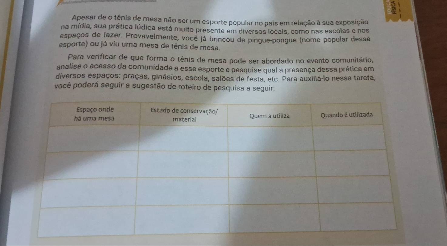 Apesar de o tênis de mesa não ser um esporte popular no país em relação à sua exposição 
na mídia, sua prática lúdica está muito presente em diversos locais, como nas escolas e nos 
espaços de lazer. Provavelmente, você já brincou de pingue-pongue (nome popular desse 
esporte) ou já viu uma mesa de tênis de mesa. 
Para verificar de que forma o tênis de mesa pode ser abordado no evento comunitário, 
analise o acesso da comunidade a esse esporte e pesquise qual a presença dessa prática em 
diversos espaços: praças, ginásios, escola, salões de festa, etc. Para auxiliá-lo nessa tarefa, 
você poderá seguir a sugestão de roteiro de pesquisa a seguir: