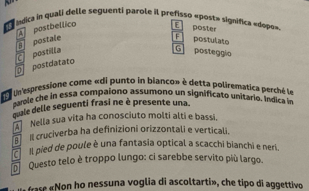 Indica in quali delle seguenti parole il prefisso «post» significa «dopo».
A postbellico E poster
B postale F postulato
C postilla G posteggio
Dpostdatato
e r Un'espressione come «di punto in bianco» è detta polirematica perché le
parole che in essa compaiono assumono un significato unitario. Indica in
quale delle seguenti frasi ne è presente una.
Nella sua vita ha conosciuto molti altí e bassi.
B Il cruciverba ha definizioni orizzontali e verticali.
C Il pied de poule è una fantasia optical a scacchi bianchi e neri.
Questo telo è troppo lungo: ci sarebbe servito più largo.
frase «Non ho nessuna voglia di ascoltarti», che tipo di aggettivo