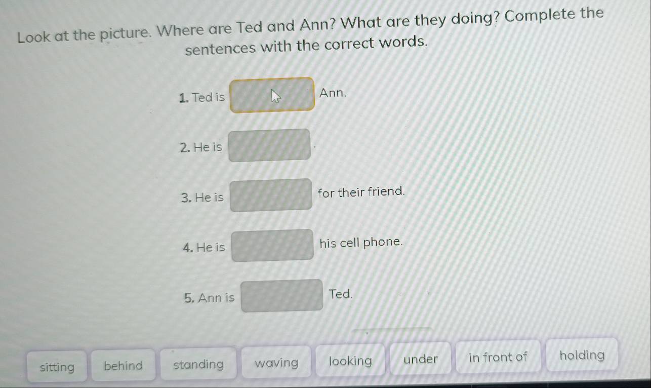 Look at the picture. Where are Ted and Ann? What are they doing? Complete the
sentences with the correct words.
1. Ted is Ann.
2. He is
3. He is for their friend.
4. He is his cell phone.
5. Ann is Ted.
sitting behind standing waving looking under in front of holding