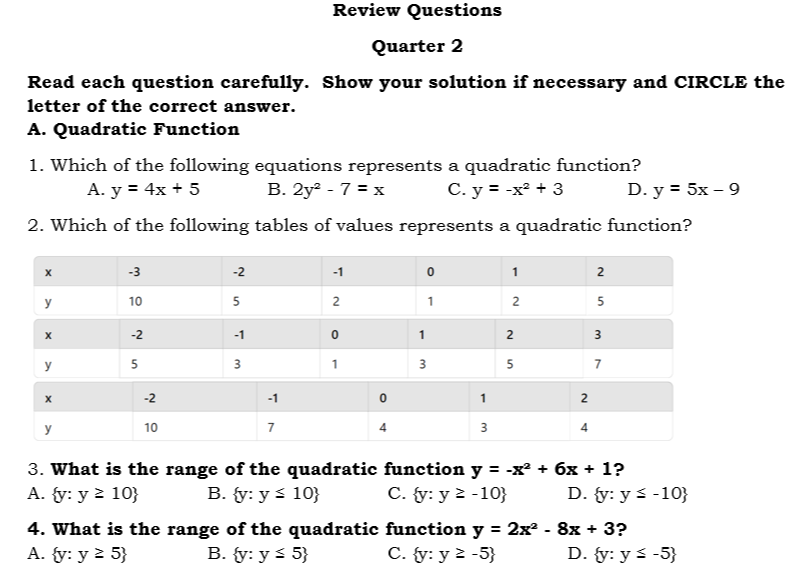 Review Questions
Quarter 2
Read each question carefully. Show your solution if necessary and CIRCLE the
letter of the correct answer.
A. Quadratic Function
1. Which of the following equations represents a quadratic function?
A. y=4x+5 B. 2y^2-7=x C. y=-x^2+3 D. y=5x-9
2. Which of the following tables of values represents a quadratic function?
3. What is the range of the quadratic function y=-x^2+6x+1 ?
A.  y:y≥ 10 B.  y:y≤ 10 C.  y:y≥ -10 D.  y:y≤ -10
4. What is the range of the quadratic function y=2x^2-8x+3 ?
A.  y:y≥ 5 B.  y:y≤ 5 C.  y:y≥ -5 D.  y:y≤ -5