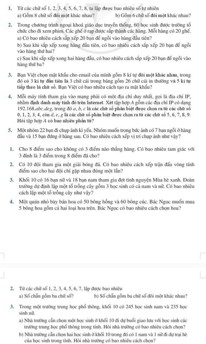 Từ các chữ số 1, 2, 3, 4, 5, 6, 7, 8, ta lập được bao nhiêu số tự nhiên
a) Gồm 8 chữ số đôi một khác nhau? b) Gồm 6 chữ số đôi một khác nhau?
2. Trong chương trình ngoại khoá giáo dục truyền thống, 60 học sinh được trường tổ
chức cho đi xem phim. Các ghế ở rạp được sắp thành các hàng. Mỗi hàng có 20 ghế.
a) Có bao nhiêu cách sắp xếp 20 bạn để ngồi vào hàng đầu tiên?
b) Sau khi sắp xếp xong hàng đầu tiên, có bao nhiêu cách sắp xếp 20 bạn để ngồi
vào hàng thứ hai?
c) Sau khi sắp xếp xong hai hàng đầu, có bao nhiêu cách sắp xếp 20 bạn để ngồi vào
hàng thứ ba?
3. Bạn Việt chọn mật khẩu cho email của mình gồm 8 kí tự đôi một khác nhau, trong
đó có 3 kí tự đầu tiên là 3 chữ cái trong bảng gồm 26 chữ cái in thường và 5 kí tự
tiếp theo là chữ số. Bạn Việt có bao nhiêu cách tạo ra mật khẩu?
4. Mỗi máy tính tham gia vào mạng phải có một địa chỉ duy nhất, gọi là địa chỉ IP,
nhằm định danh máy tính đó trên Internet. Xét tập hợp A gồm các địa chỉ IP có dạng
192.168.abc.deg, trong đó a, b, c là các chữ số phân biệt được chọn ra từ các chữ số
0, 1, 2, 3, 4, còn d, e, g là các chữ số phân biệt được chọn ra từ các chữ số 5, 6, 7, 8, 9.
Hỏi tập hợp A có bao nhiêu phần tử?
5. Một nhóm 22 bạn đi chụp ảnh kỉ yếu. Nhóm muốn trong bức ảnh có 7 bạn ngồi ở hàng
đầu và 15 bạn đứng ở hàng sau. Có bao nhiêu cách xếp vị trí chụp ảnh như vậy?
1. Cho 8 điểm sao cho không có 3 điểm nào thẳng hàng. Có bao nhiêu tam giác với
3 đỉnh là 3 điểm trong 8 điểm đã cho?
2. Có 10 đội tham gia một giải bóng đá. Có bao nhiêu cách xếp trận đấu vòng tính
điểm sao cho hai đội chỉ gặp nhau đúng một lần?
3. Khối 10 có 16 bạn nữ và 18 bạn nam tham gia đợt tình nguyện Mùa hè xanh. Đoàn
trường dự định lập một tổ trồng cây gồm 3 học sinh có cả nam và nữ. Có bao nhiêu
cách lập một tổ trồng cây như vậy?
4. Một quán nhỏ bày bán hoa có 50 bông hồng và 60 bông cúc. Bác Ngọc muốn mua
5 bông hoa gồm cả hai loại hoa trên. Bác Ngọc có bao nhiêu cách chọn hoa?
2. Từ các chữ số 1, 2, 3, 4, 5, 6, 7, lập được bao nhiêu
a) Số chẵn gồm ba chữ số? b) Số chẵn gồm ba chữ số đôi một khác nhau?
3. Trong một trường trung học phổ thông, khối 10 có 245 học sinh nam và 235 học
sinh nữ.
a) Nhà trường cần chọn một học sinh ở khối 10 đi dự buổi giao lưu với học sinh các
trường trung học phổ thông trong tỉnh. Hỏi nhà trường có bao nhiêu cách chọn?
b) Nhà trường cần chọn hai học sinh ở khối 10 trong đó có 1 nam và 1 nữ đi dự trại hè
của học sinh trong tỉnh. Hỏi nhà trường có bao nhiêu cách chọn?