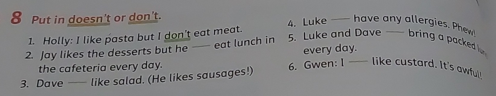 Put in doesn't or don't. 
4. Luke —— have any allergies. Phew! 
1. Holly: I like pasta but I don’t eat meat. 
every day. 
2. Jay likes the desserts but he - eat lunch in 5. Luke and Dave — bring a packed lur 
the cafeteria every day. 
3. Dave — like salad. (He likes sausages!) 6. Gwen: I —— like custard. It's awful!