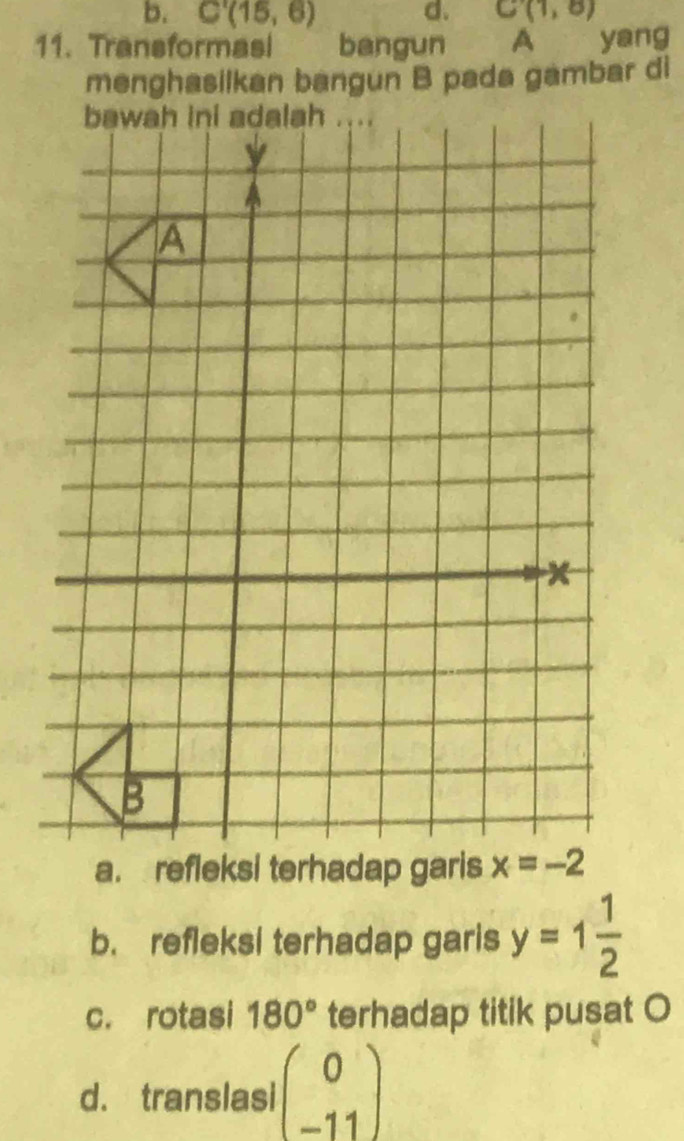 C'(15,6) d. C(1,8)
11. Transformasi bangun A yang
menghasilkan bangun B pada gambar di
b. refleksi terhadap garis y=1 1/2 
c. rotasi 180° terhadap titik pusat O
d. translasi beginpmatrix 0 -11endpmatrix