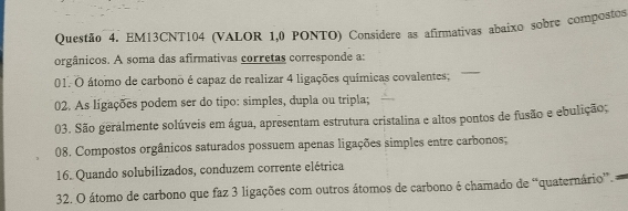 EM13CNT104 (VALOR 1,0 PONTO) Considere as afirmativas abaixo sobre compostos 
orgânicos. A soma das afirmativas corretas corresponde a: 
01. O átomo de carbono é capaz de realizar 4 ligações químicas covalentes; 
02. As ligações podem ser do tipo: simples, dupla ou tripla; 
03. São gerálmente solúveis em água, apresentam estrutura cristalina e altos pontos de fusão e ebulição; 
08. Compostos orgânicos saturados possuem apenas ligações simples entre carbonos; 
16. Quando solubilizados, conduzem corrente elétrica 
32. O átomo de carbono que faz 3 ligações com outros átomos de carbono é chamado de “quaternário”. a