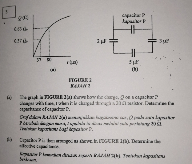 FIGURE 2
RAJAH 2
(a) The graph in FIGURE 2(a) shows how the charge, Q on a capacitor P
changes with time, t when it is charged through a 20 Ω resistor. Determine the
capacitance of capacitor P.
Graf dalam RAJAH 2(s) menunjukkan bagaimana cas, Q pada satu kapasitor
P berubah dengan masa, t apabila ia dicas melalui satu perintang 20 Ω.
Tentukan kapasitans bagi kapasitor P.
(b) Capacitor P is then arranged as shown in FIGURE 2(b). Determine the
effective capacitance.
Kapasitor P kemudian disusun seperti RAJAH 2(b). Tentukan kapasitans
berkesan.