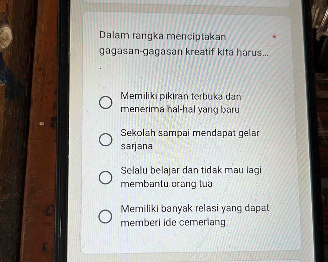 Dalam rangka menciptakan
gagasan-gagasan kreatif kita harus...
Memiliki pikiran terbuka dan
menerima hal-hal yang baru
Sekolah sampai mendapat gelar
sarjana
Selalu belajar dan tidak mau lagi
membantu orang tua
Memiliki banyak relasi yang dapat
memberi ide cemerlang