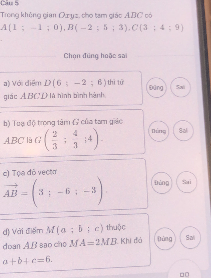 Trong không gian Oxyz, cho tam giác ABC có
A(1;-1;0), B(-2;5;3), C(3;4;9)
Chọn đúng hoặc sai
a) Với điểm D(6;-2;6) thì tứ
Đúng Sai
giác ABCD là hình bình hành.
b) Toạ độ trọng tâm G của tam giác
ABC là G ( 2/3 ; 4/3 ;4).
Đúng Sai
c) Tọa độ vectơ
vector AB=(3;-6;-3).
Đúng Sai
d) Với điểm M(a;b;c) thuộc
đoạn AB sao cho M A=2MB Khi đó Đúng Sai
a+b+c=6.
□□