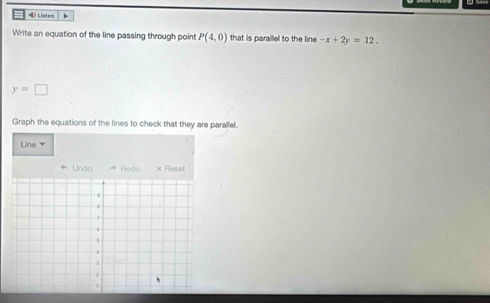 Save 
) Listen 
Write an equation of the line passing through point P(4,0) that is parallel to the line -x+2y=12.
y=□
Graph the equations of the lines to check that they are parallel. 
Line 
Undo Redo × Reset