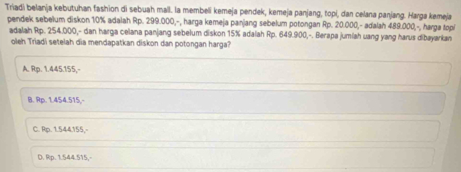 Triadi belanja kebutuhan fashion di sebuah mall. la membeli kemeja pendek, kemeja panjang, topi, dan celana panjang. Harga kemeja
pendek sebelum diskon 10% adalah Rp. 299.000,-, harga kemeja panjang sebelum potongan Rp. 20.000,- adalah 489.000,-, harga topi
adalah Rp. 254.000,- dan harga celana panjang sebelum diskon 15% adalah Rp. 649.900,-. Berapa jumlah uang yang harus dibayarkan
oleh Triadi setelah dia mendapatkan diskon dan potongan harga?
A. Rp. 1.445.155,-
B. Rp. 1.454.515,-
C. Rp. 1.544.155,-
D. Rp. 1.544.515,-