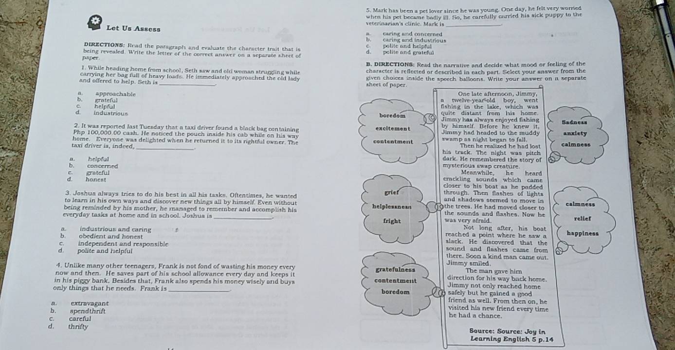 Mark has been a pet lover since he was young. One day, he felt very worried
when his pet became badly ill. So, he carefully carried his sick puppy to the
veterinarian's clínic. Mark is
Let Us Assess
a earing and conterned
b. caring and industrious
DIRECTIONS: Read the paragraph and evaluate the character trait that is c polite and helpful
being revealed. Write the letter of the correct answer on a separate sheet of d. polite and grateful
naper
B. DIRECTIONS: Read the narrative and decide what mood or feeling of the
1. While heading home from school, Seth saw and oldi woman struggling while character is reflected or described in each part. Select your answer from the
carrying her bag full of heavy loads. He immediately approached the old lady sheet of paper.
and offered to help. Seth is given choices inside the speech balloons. Write your answer on a separate
a. approachable One late afternoon, Jimmy,
b. grateful a twelve-year old boy, went
c. helpful fishing in the lake, which was
quite distant from his home.
d induatrious boredom Jimmy has always enjoyed fishing Sadness
2. It was reported last Tuesday that a taxi driver found a black bag containing excitement by himself. Before he knew it
Php 100,000.00 cash. He noticed the pouch inside his cab while on his way Jimmy had headed to the muddy anxiety
home. Everyone was delighted when he returned it to its rightful owner. The contentment swamp as night began to fall. calmness
Then he realized he had lost
taxi driver is, indued. his track. The night was pitch
dark. He remembered the story of
a. helpful mysterious swap creature.
b. concerned
e grateful Meanwhile. he heard
crackling sounds which came
d. honest closer to his boat as he padded .
3. Joshua always tries to do his best in all his tasks. Oftentimes, he wanted grief through. Then flashes of lights calmness
and shadows seemed to move in 
to learn in his own ways and discover new things all by himself. Even without helplesanesn othe trees. He had moved closer to
being reminded by his mother, he managed to remember and accomplish his the sounds and flashes. Now he
everyday tasks at home and in school. Joshua is _fright was very ofraid. relief
Not long after, his boat
aindustrious and caring reached a point where he saw a happiness
b. obedient and honest slack. He discovered that the
c. independent and responsible sound and flashes came from 
d. polite and helpful Jimmy smiled there. Soon a kind man came out.
4. Unlike many other teenagers, Frank is not fond of wasting his money every gratefulness The man gave him
now and then. He saves part of his school allowance every day and keeps it direction for his way back home.
in his piggy bank. Besides that, Frank also spends his money wisely and buys contentment Jimmy not only reached home
only things that he needs. Frank is _boredom safely but he gained a good .
friend as well. From then on, he
a. extravagant visited his new friend every time 
b. spendthrift
c. careful
he had a chance.
d. thrifty Bource: Source: Joy in
Learning English 5 p.14
