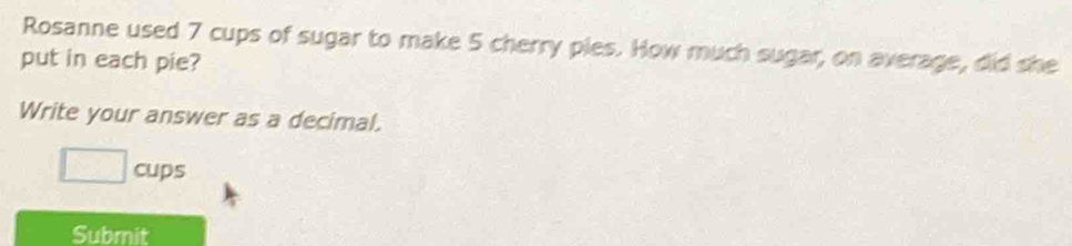 Rosanne used 7 cups of sugar to make 5 cherry pies. How much sugar, on average, did she 
put in each pie? 
Write your answer as a decimal.
□ cups
Submit