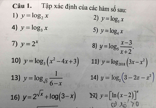 Tập xác định của các hàm số sau: 
1) y=log _2x 2) y=log _5x
4) y=log _3x 5) y=log _4x
7) y=2^x
8) y=log _5 (x-3)/x+2 . 
10) y=log _3(x^2-4x+3) 11) y=log _2018(3x-x^2)
13) y=log _sqrt(5) 1/6-x  14) y=log _2(3-2x-x^2)
16) y=2^(sqrt(x))+log (3-x) 1 y=[ln (x-2)]^π 