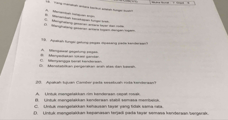 08:C69(1/1) Muka Surat : 7 Drpd
18. Yang manakah antara berikut adalah fungsi bush?
A. Menambah kelajuan enjin.
B. Menambah kecekapan fungsi brek.
C. Menghalang geseran antara tayar dan roda.
D. Manghalang geseran antara logam dengan logam.
19. Apakah fungsi gelung pegas dipasang pada kenderaan?
A. Mengawal gegelung pegas.
B. Menyediakan lokasi gandar.
C. Menyangga berat kenderaan.
D. Menstabilkan pergerakan arah atas dan bawah.
20. Apakah tujuan Camber pada sesebuah roda kenderaan?
A. Untuk mengelakkan rim kenderaan cepat rosak.
B. Untuk mengelakkan kenderaan stabil semasa membelok.
C. Untuk mengelakkan kehausan tayar yang tidak sama rata.
D. Untuk mengelakkan kepanasan terjadi pada tayar semasa kenderaan bergerak.