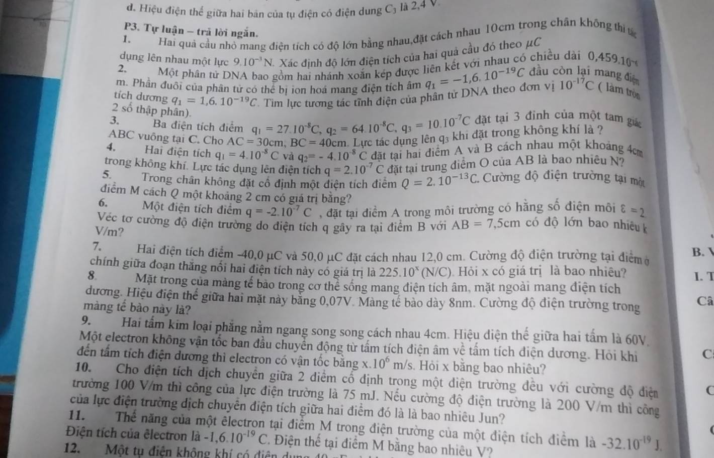 d. Hiệu điện thể giữa hai bản của tụ điện có điện dung C_3 là 2,4 V
P3. Tự luận - trã lời ngắn.
1.
Hai quả cầu nhỏ mang điện tích có độ lớn bằng nhau,đặt cách nhau 10cm trong chân không thị t
dụng lên nhau một lực 9.10^(-3)N. * Xác định độ lớn điện tích của hai quả cầu đó theo μC
2,
Một phân tử DNA bao gồm hai nhánh xoắn kép được liên kết với nhau có chiều dài 0,459.10^(-6)
m. Phần đuôi của phân tử có thể bị ion hoá mang điện tích âm q_1=-1,6.10^(-19)C đầu còn lại mang điện
tích dương q_1=1,6.10^(-19)C T. Tìm lực tương tác tĩnh điện của phân tử DNA theo đơn vị 10^(-17)C ( làm tròn
2 số thập phân).
3. Ba điện tích điểm q_1=27.10^(-8)C,q_2=64.10^(-8)C,q_3=10.10^(-7)C đặt tại 3 đỉnh của một tam gic
ABC vuông tại C. Cho AC=30cm,BC=40 cm. Lực tác dụng lên q₃ khi đặt trong không khí là ?
4. Hai điện tích q_1=4.10^(-8)C và q_2=-4.10^(-8)C đặt tại hai điểm A và B cách nhau một khoảng 4cm
trong không khí. Lực tác dụng lên điện tích q=2.10^(-7)C đặt tại trung điểm O của AB là bao nhiêu N?
5 Trong chân không đặt cổ định một điện tích điểm Q=2.10^(-13)C C. Cường độ điện trường tại một
điểm M cách Q một khoảng 2 cm có giá trị bằng?
6. Một điện tích điểm q=-2.10^(-7)C , đặt tại điểm A trong môi trường có hằng số điện môi varepsilon =2
Véc tơ cường độ điện trường do điện tích q gây ra tại điểm B với AB=7,5cm có độ lớn bao nhiêu k
V/m?
7. Hai điện tích điểm -40,0 μC và 50,0 μC đặt cách nhau 12,0 cm. Cường độ điện trường tại điểm ở B. 
chính giữa đoạn thắng nổi hai điện tích này có giá trị là 225.10^x (N/C). Hỏi x có giá trị là bao nhiêu?
1. T
8. Mặt trong của màng tế bào trong cơ thể sống mang điện tích âm, mặt ngoài mang điện tích
dương. Hiệu điện thế giữa hai mặt này bằng 0,07V. Màng tế bào dày 8nm. Cường độ điện trường trong
Câ
màng tế bào này là?
9.        Hai tấm kim loại phẳng nằm ngang song song cách nhau 4cm. Hiệu diện thế giữa hai tấm là 60V.
Một electron không vận tốc ban đầu chuyển động từ tấm tích điện âm về tấm tích điện dương. Hỏi khi
C
đến tấm tích điện dương thì electron có vận tốc bằng x. 10^6m/s. Hỏi x bằng bao nhiêu?
10. Cho điện tích dịch chuyển giữa 2 diểm cổ định trong một điện trường đều với cường độ điệm C
trường 100 V/m thì công của lực điện trường là 75 mJ. Nếu cường độ điện trường là 200 V/m thì công
của lực điện trường dịch chuyển điện tích giữa hai điểm đó là là bao nhiêu Jun?
11. Thể năng của một êlectron tại điểm M trong điện trường của một điện tích điểm là -32.10^(-19)J.
Điện tích của êlectron là -1,6.10^(-19)C * Điện thế tại điểm M bằng bao nhiêu V?
12. Một tụ điện không khí có điện d