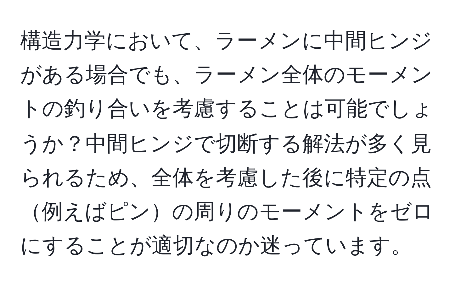 構造力学において、ラーメンに中間ヒンジがある場合でも、ラーメン全体のモーメントの釣り合いを考慮することは可能でしょうか？中間ヒンジで切断する解法が多く見られるため、全体を考慮した後に特定の点例えばピンの周りのモーメントをゼロにすることが適切なのか迷っています。